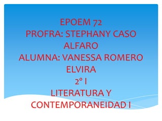 EPOEM 72
 PROFRA: STEPHANY CASO
        ALFARO
ALUMNA: VANESSA ROMERO
         ELVIRA
           2º I
     LITERATURA Y
  CONTEMPORANEIDAD I
 