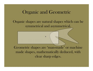 Organic and Geometric
Organic shapes are natural shapes which can be
        symmetrical and asymmetrical.

                    •

Geometric shapes are ‘man-made’ or machine
 made shapes, mathematically deduced, with
             clear sharp edges.
 