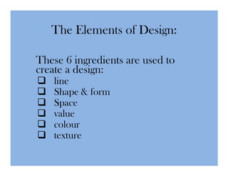 The Elements of Design:

These 6 ingredients are used to
create a design:
    line
    Shape & form
    Space
    value
    colour
    texture
 