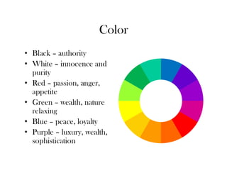 Color
• Black – authority
• White – innocence and
  purity
• Red – passion, anger,
  appetite
• Green – wealth, nature
  relaxing
• Blue – peace, loyalty
• Purple – luxury, wealth,
  sophistication
 