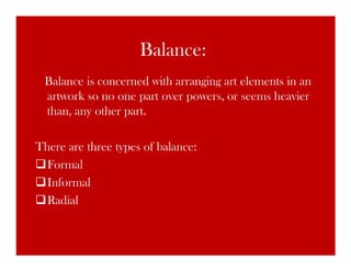 Balance:
 Balance is concerned with arranging art elements in an
 artwork so no one part over powers, or seems heavier
 than, any other part.

There are three types of balance:
  Formal
  Informal
  Radial
 