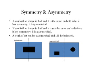 Symmetry & Asymmetry
• If you fold an image in half and it is the same on both sides it
  has symmetry, it is symmetrical.
• If you fold an image in half and it is not the same on both sides
  it has asymmetry, it is asymmetrical.
• A work of art can be asymmetrical and still be balanced.
    Symmetrical                      Asymmetrical
 