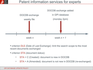 week  n week  n + 1 DOCDB exchange weekly file DOCDB exchange added in GPI database (monday 2pm) criterion  DLE  (Date of Last Exchange): limit the search scope to the most recent documents exchanged criterion  STA  (document status): STA  = C (Created): document is new in DOCDB STA  = A (Amended): document is not new in DOCDB (re-exchanged) GPI DATABASE UPDATE POLICY Patent information services for experts 