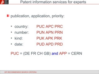 publication, application, priority: country: PUC APC PRC number: PUN APN PRN kind: PUK APK PRK date: PUD APD PRD PUC  = (DE FR CH GB)  and   APP  = CERN Patent information services for experts GPI RECOMMENDED SEARCH CRITERIA 