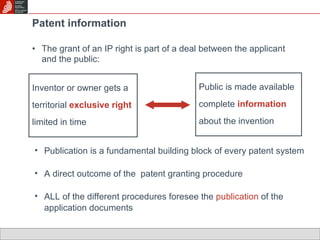 Patent information The grant of an IP right is part of a deal between the applicant and the public: Public is made available complete  information  about the invention Inventor or owner gets a territorial  exclusive   right  limited in time Publication is a fundamental building block of every patent system A direct outcome of the  patent granting procedure ALL of the different procedures foresee the  publication  of the application documents 
