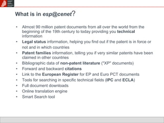 What is in  esp@cenet ?   Almost 90 million patent documents from all over the world from the beginning of the 19th century to today providing you  technical  information Legal status  information, helping you find out if the patent is in force or  not and in which countries Patent families  information, telling you if very similar patents have been claimed in other countries Bibliographic data of  non-patent literature  ("XP" documents) Forward and backward  citations  Link to the  European Register  for EP and Euro PCT documents Tools for searching in specific technical fields ( IPC  and  ECLA )  Full document downloads Online translation engine Smart Search tool 