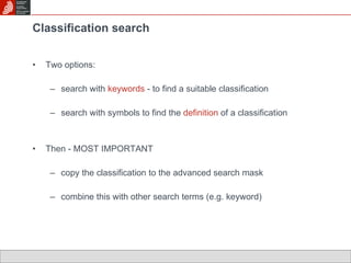 Classification search Two options: search with  keywords  - to find a suitable classification search with symbols to find the  definition  of a classification Then - MOST IMPORTANT copy the classification to the advanced search mask combine this with other search terms (e.g. keyword) 
