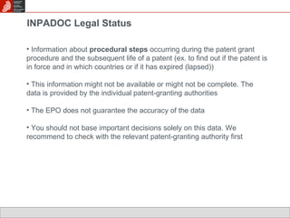 INPADOC Legal Status Information about  procedural steps  occurring during the patent grant procedure and the subsequent life of a patent (ex. to find out if the patent is in force and in which countries or if it has expired (lapsed)) This information might not be available or might not be complete. The data is provided by the individual patent-granting authorities The EPO does not guarantee the accuracy of the data You should not base important decisions solely on this data. We recommend to check with the relevant patent-granting authority first 