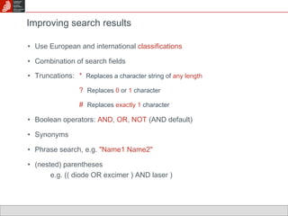 Improving search results Use European and international  classifications Combination of search fields  Truncations:  *  Replaces a character string of  any length ?  Replaces  0  or  1  character #  Replaces   exactly 1  character Boolean operators:  AND ,  OR ,  NOT  (AND default) Synonyms Phrase search, e.g.  "Name1 Name2" (nested) parentheses  e.g. (( diode OR excimer ) AND laser ) 