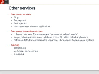 Other services Free online services filing  fee payment file inspection tracking of legal status of applications Free patent information services online access to all European patent documents (updated weekly) simple online searches in our database of over 90 million patent applications  helpdesk staffed by experts on the Japanese, Chinese and Korean patent systems Training conferences workshops and seminars e-learning 