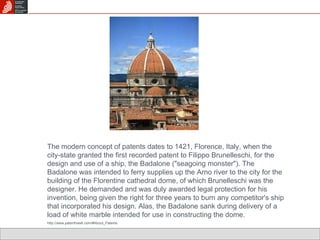 The modern concept of patents dates to 1421, Florence, Italy, when the city-state granted the first recorded patent to Filippo Brunelleschi, for the design and use of a ship, the Badalone ("seagoing monster"). The Badalone was intended to ferry supplies up the Arno river to the city for the building of the Florentine cathedral dome, of which Brunelleschi was the designer. He demanded and was duly awarded legal protection for his invention, being given the right for three years to burn any competitor's ship that incorporated his design. Alas, the Badalone sank during delivery of a load of white marble intended for use in constructing the dome.  http://www.patenthawk.com/#About_Patents 