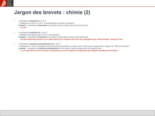 Jargon des brevets : chimie (2) Composition  comprenant  A, B et C = mélange d'au moins A, B et C, et éventuellement d'autres composants Exemple :  composition  comprenant  une solution d'acide lactique dans de l'alcool/de l'eau ->  Le vin ! Composition  constituée de  A, B et C = mélange dans lequel seuls A, B et C sont présents Exemple :  composition  constituée d' une solution d'acide lactique dans de l'alcool/de l'eau ->  On peut désormais écarter le vin, étant donné qu'il comprend bien plus de composants que l'acide lactique, l'alcool et l'eau. Composition  constituée essentiellement de  A, B et C = mélange de A, B et C susceptible d'inclure d'autres composants à condition qu'ils n'aient pas de répercussion négative sur l'effet de l'invention Exemple :  composition  constituée essentiellement  d'une solution d'acide lactique dans de l'alcool/de l'eau ->  Le vin peut être inclu si les autres composants qui y sont présents n'empêchent pas d'obtenir les effets de l'invention. 