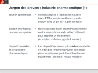 Jargon des brevets : industrie pharmaceutique (1) solution ophtalmique =  solution adaptée à l'application oculaire  (donc PAS une solution d'hydroxyde de sodium avec un pH de 13, par exemple) support pharmaceuti- =  toute substance qu'un expert travaillant dans quement acceptable ce domaine (= homme du métier) utiliserait  pour préparer un médicament (exemples : cellulose, glycérol, amidon) dispositif de mixtion =  tout dispositif ou mixeur qui  convient  à cette fin. des ingrédients Il ne doit pas forcément provenir du secteur pharmaceutiques pharmaceutique et peut être utilisé dans un  but différent (exemple : mixeur ménager)  