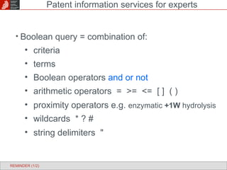 Boolean query = combination of: criteria terms Boolean operators  and or not arithmetic operators  =  >=  <=  [ ]  ( ) proximity operators e.g.  enzymatic  +1W  hydrolysis wildcards  * ? # string delimiters  " Patent information services for experts REMINDER (1/2) 