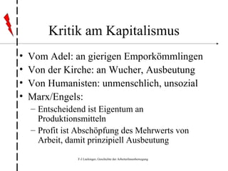 Kritik am Kapitalismus Vom Adel: an gierigen Emporkömmlingen Von der Kirche: an Wucher, Ausbeutung Von Humanisten: unmenschlich, unsozial Marx/Engels: Entscheidend ist Eigentum an Produktionsmitteln Profit ist Abschöpfung des Mehrwerts von Arbeit, damit prinzipiell Ausbeutung 
