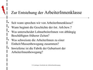 Zur Entstehung der  ArbeiterInnenklasse Seit wann sprechen wir von ArbeiterInnenklasse? Wann beginnt die Geschichte der öst. Arb.bew.? Was unterscheidet LohnarbeiterInnen von abhängig Beschäftigten früherer Zeiten? Was schweisste die ArbeiterInnen zu einer Einheit/Massenbewegung zusammen? Inwieferne ist die Fabrik der Geburtsort der ArbeiterInnenbewegung? 