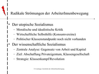 Radikale Strömungen der   ArbeiterInnenbewegung Der utopische Sozialismus Moralische und idealistische Kritik Wirtschaftliche Selbsthilfe (Konsumvereine) Politischer Klassenstandpunkt noch nicht vorhanden Der wissenschaftliche Sozialismus Zentrale Analyse: Gegensatz von Arbeit und Kapital Ziel: Abschaffung Privateigentum, Klassengesellschaft Strategie: Klassenkampf/Revolution 