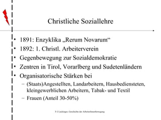Christliche Soziallehre 1891: Enzyklika „Rerum Novarum“ 1892: 1. Christl. Arbeiterverein Gegenbewegung zur Sozialdemokratie Zentren in Tirol, Vorarlberg und Sudetenländern Organisatorische Stärken bei  (Staats)Angestellten, Landarbeitern, Hausbediensteten, kleingewerblichen Arbeitern, Tabak- und Textil Frauen (Anteil 30-50%) 