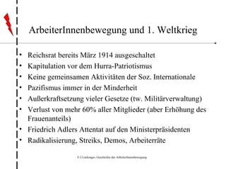 ArbeiterInnenbewegung und 1. Weltkrieg Reichsrat bereits März 1914 ausgeschaltet Kapitulation vor dem Hurra-Patriotismus Keine gemeinsamen Aktivitäten der Soz. Internationale Pazifismus immer in der Minderheit Außerkraftsetzung vieler Gesetze (tw. Militärverwaltung) Verlust von mehr 60% aller Mitglieder (aber Erhöhung des Frauenanteils) Friedrich Adlers Attentat auf den Ministerpräsidenten Radikalisierung, Streiks, Demos, Arbeiterräte 