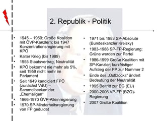 2. Republik - Politik 1945 – 1960: Große Koalition mit ÖVP-Kanzlern; bis 1947 Konzentrationsregierung mit KPÖ Kalter Krieg (bis 1989) 1955 Staatsvertrag, Neutralität KPÖ bekommt nie mehr als 5%, seit 1959 nicht mehr im Parlament Seit 1949 kandidiert FPÖ (zunächst VdU) – Sammelbecken der „Ehemaligen“ 1966-1970 ÖVP-Alleinregierung 1970 SP-Minderheitsregierung von FP geduldet 1971 bis 1983 SP-Absolute (Bundeskanzler Kreisky) 1983-1986 SP-FP-Regierung; Grüne werden zur Partei 1986-1999 Große Koalition mit SP-Kanzler; kurzfristiger Aufstieg der FP zur Nummer 2 Ende des „Ostblocks“ ändert Bedeutung der Neutralität 1995 Beitritt zur EG (EU) 2000-2006 VP-FP (BZÖ)-Regierung 2007 Große Koalition 
