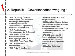 2. Republik – Gewerkschaftsbewegung 1 1945 Gründung ÖGB als überparteilich und einheitlich; bevorzugte Stellung der Gründungsfraktionen; zentralistische Organisation; Präsident Johann Böhm 1947 Restitution des Vermögens aus der 1. Republik 1950 Streik, Putsch der Kommunisten oder Führungsfrage im ÖGB? 1959-1963 Präs. Franz Olah 1962 Bundesweiter Metallerstreik 1963 Präs. Anton Benya 1964 Olah aus ÖGB u. SPÖ ausgeschlossen 1968 Kampf um Kronen-Zeitung 70er: mehrere Minister kommen aus der Gewerkschaft; Höhepunkt der Macht des ÖGB; 1. Gewerkschaftsfusion seit 1945 (HGPD) 1978 ÖGB setzt sich für Atomkraft ein und verliert 1984 ÖGB setzt sich für Kraftwerk Hainburg ein und verliert 1985 Affäre Sekanina 