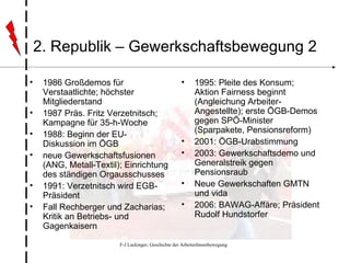 2. Republik – Gewerkschaftsbewegung 2 1986 Großdemos für Verstaatlichte; höchster Mitgliederstand 1987 Präs. Fritz Verzetnitsch; Kampagne für 35-h-Woche 1988: Beginn der EU-Diskussion im ÖGB neue Gewerkschaftsfusionen (ANG, Metall-Textil); Einrichtung des ständigen Orgausschusses 1991: Verzetnitsch wird EGB-Präsident Fall Rechberger und Zacharias; Kritik an Betriebs- und Gagenkaisern 1995: Pleite des Konsum; Aktion Fairness beginnt (Angleichung Arbeiter-Angestellte); erste ÖGB-Demos gegen SPÖ-Minister (Sparpakete, Pensionsreform) 2001: ÖGB-Urabstimmung 2003: Gewerkschaftsdemo und Generalstreik gegen Pensionsraub Neue Gewerkschaften GMTN und vida 2006: BAWAG-Affäre; Präsident Rudolf Hundstorfer 