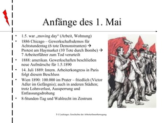 Anfänge des 1. Mai 1.5. war „moving day“ (Arbeit, Wohnung) 1886 Chicago – Gewerkschaftsdemos für Achtstundentag (6 tote Demonstranten)    Protest am Haymarket (10 Tote durch Bombe)    7 Arbeiterführer zum Tod verurteilt 1888: amerikan. Gewerkschaften beschließen neue Aufmärsche für 1.5.1890 14. Juli 1889: Intern. Arbeiterkongress in Paris folgt diesem Beschluss Wien 1890: 100.000 im Prater – friedlich (Victor Adler im Gefängnis); auch in anderen Städten; trotz Lohnverlust, Aussperrung und Entlassungsdrohung 8-Stunden-Tag und Wahlrecht im Zentrum 