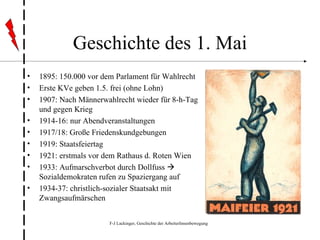 Geschichte des 1. Mai 1895: 150.000 vor dem Parlament für Wahlrecht Erste KVe geben 1.5. frei (ohne Lohn) 1907: Nach Männerwahlrecht wieder für 8-h-Tag und gegen Krieg 1914-16: nur Abendveranstaltungen 1917/18: Große Friedenskundgebungen 1919: Staatsfeiertag 1921: erstmals vor dem Rathaus d. Roten Wien 1933: Aufmarschverbot durch Dollfuss    Sozialdemokraten rufen zu Spaziergang auf 1934-37: christlich-sozialer Staatsakt mit Zwangsaufmärschen  