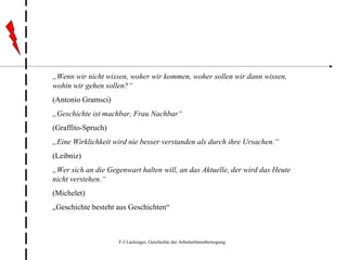 „ Wenn wir nicht wissen, woher wir kommen, woher sollen wir dann wissen, wohin wir gehen sollen?“ (Antonio Gramsci) „ Geschichte ist machbar, Frau Nachbar“ (Graffito-Spruch) „ Eine   Wirklichkeit wird nie besser verstanden als durch ihre Ursachen.“ (Leibniz) „ Wer sich an die Gegenwart halten will, an das Aktuelle, der wird das Heute nicht verstehen.“ (Michelet) „ Geschichte besteht aus Geschichten“ 
