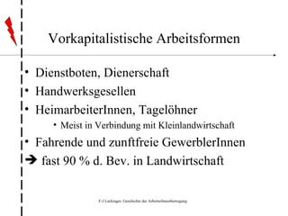 Vorkapitalistische Arbeitsformen Dienstboten, Dienerschaft Handwerksgesellen HeimarbeiterInnen, Tagelöhner Meist in Verbindung mit Kleinlandwirtschaft Fahrende und zunftfreie GewerblerInnen fast 90 % d. Bev. in Landwirtschaft 