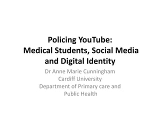 Policing YouTube:Medical Students, Social Media and Digital Identity Dr Anne Marie Cunningham Cardiff University Department of Primary care and  Public Health 