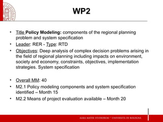 WP2

• Title Policy Modeling: components of the regional planning
  problem and system specification
• Leader: RER - Type: RTD
• Objectives: Deep analysis of complex decision problems arising in
  the field of regional planning including impacts on environment,
  society and economy, constraints, objectives, implementation
  strategies. System specification

• Overall MM: 40
• M2.1 Policy modeling components and system specification
  identified – Month 15
• M2.2 Means of project evaluation available – Month 20
 