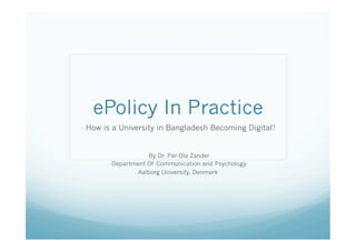 ePolicy In Practice
-  How is a University in Bangladesh Becoming Digital?


                   - By Dr. Pär-Ola Zander
        - Department Of Communication and Psychology
                 Aalborg University, Denmark
 