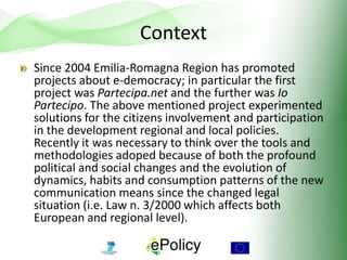 Context
Since 2004 Emilia-Romagna Region has promoted
projects about e-democracy; in particular the first
project was Partecipa.net and the further was Io
Partecipo. The above mentioned project experimented
solutions for the citizens involvement and participation
in the development regional and local policies.
Recently it was necessary to think over the tools and
methodologies adoped because of both the profound
political and social changes and the evolution of
dynamics, habits and consumption patterns of the new
communication means since the changed legal
situation (i.e. Law n. 3/2000 which affects both
European and regional level).
 
