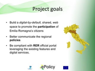 Project goals
• Build a digital-by-default, shared, web
space to promote the participation of
Emilia Romagna’s citizens
• Better communicate the regional
policies
• Be compliant with RER official portal
leveraging the existing features and
digital services.
 