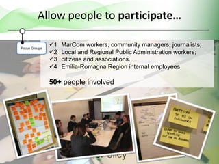 1 MarCom workers, community managers, journalists;
2 Local and Regional Public Administration workers;
3 citizens and associations.
4 Emilia-Romagna Region internal employees
50+ people involved
Allow people to participate…
Focus Groups
 