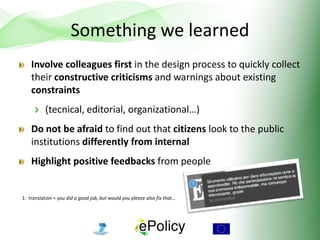 Something we learned
Involve colleagues first in the design process to quickly collect
their constructive criticisms and warnings about existing
constraints
(tecnical, editorial, organizational…)
Do not be afraid to find out that citizens look to the public
institutions differently from internal
Highlight positive feedbacks from people
1: translation = you did a good job, but would you please also fix that…
 
