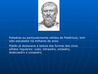 Poliedros ou particularmente sólidos de Platônicos, tem sido estudados há milhares de anos. Platão já destacava a beleza das formas dos cinco sólidos regulares: cubo, tetraedro, octaedro, dodecaedro e icosaedro . 