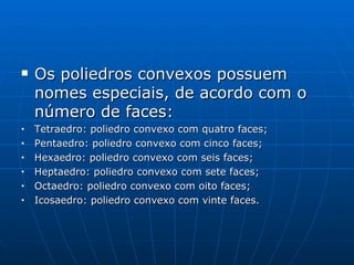 Os poliedros convexos possuem nomes especiais, de acordo com o número de faces: Tetraedro: poliedro convexo com quatro faces; Pentaedro: poliedro convexo com cinco faces; Hexaedro: poliedro convexo com seis faces; Heptaedro: poliedro convexo com sete faces; Octaedro: poliedro convexo com oito faces; Icosaedro: poliedro convexo com vinte faces. 