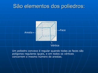 São elementos dos poliedros: Face Vértice Aresta Um poliedro convexo é regular quando todas as faces são polígonos regulares iguais, e em todos os vértices concorrem o mesmo número de arestas. 