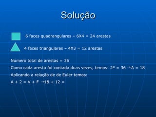 Solução 6 faces quadrangulares – 6X4 = 24 arestas 4 faces triangulares – 4X3 = 12 arestas Número total de arestas = 36 Como cada aresta foi contada duas vezes, temos: 2ª = 36  A = 18 Aplicando a relação de de Euler temos: A + 2 = V + F  18 + 12 =  