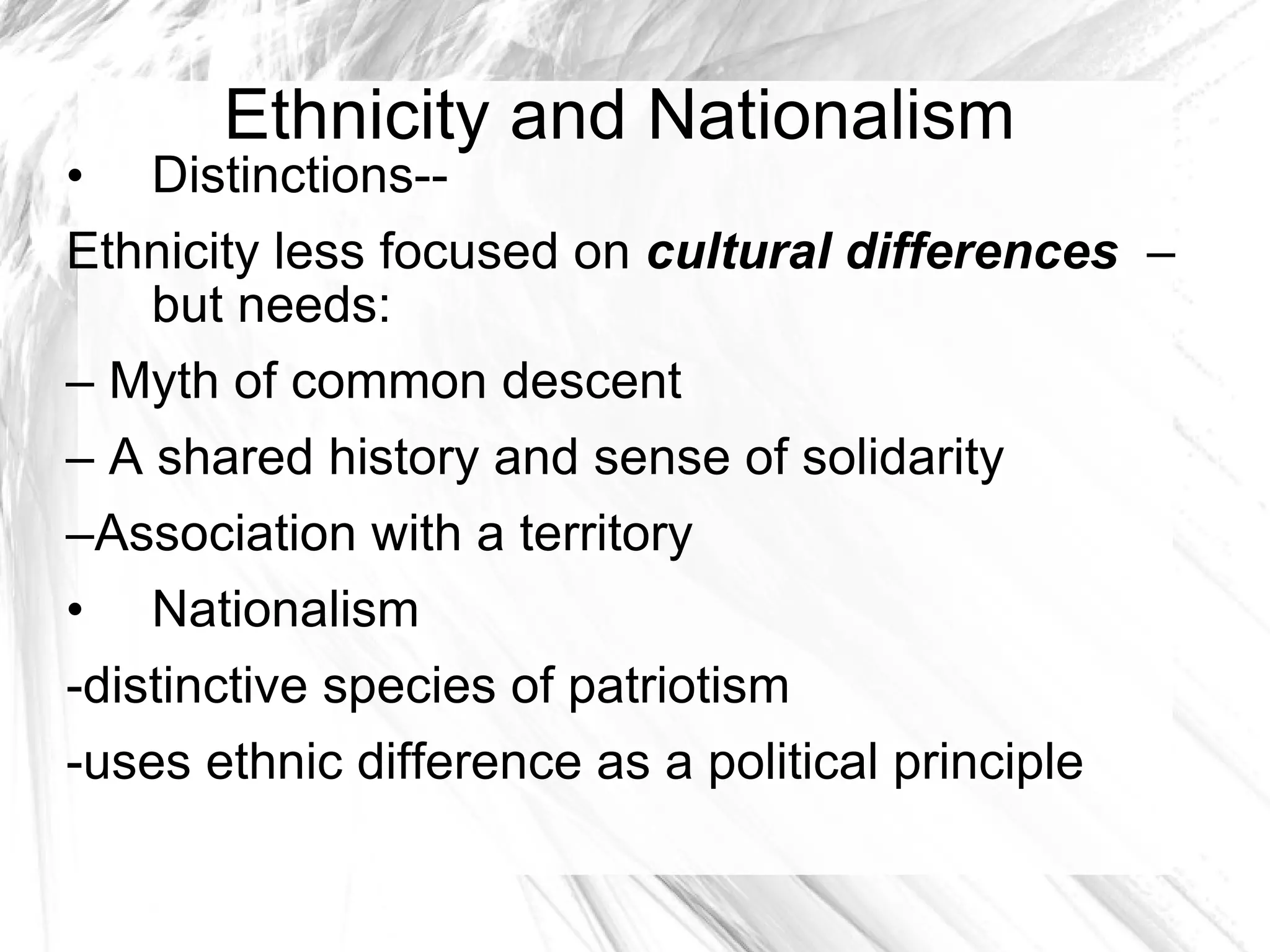 Ethnicity and Nationalism Distinctions-- Ethnicity less focused on  cultural differences  – but needs:  –  Myth of common descent  –  A shared history and sense of solidarity – Association with a territory Nationalism -distinctive species of patriotism -uses ethnic difference as a political principle  Origins of Nations--- 