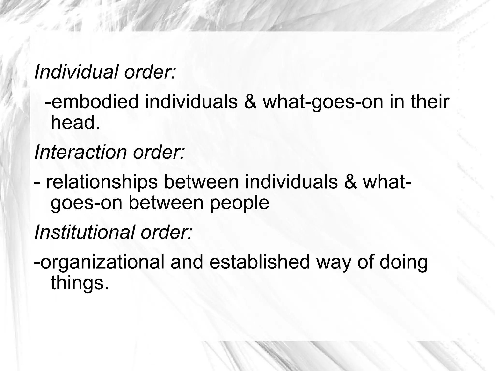 Individual order: -embodied individuals & what-goes-on in their head. Interaction order:   - relationships between individuals & what- goes-on between people Institutional order:   -organizational and established way of doing things.  