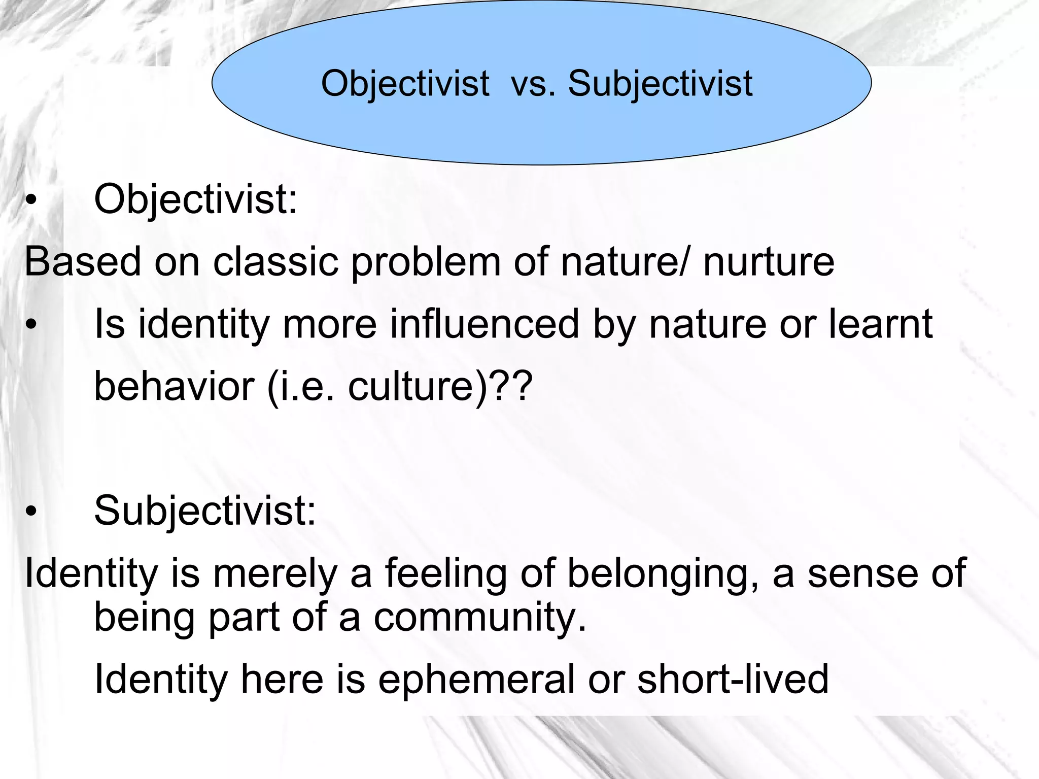 Objectivist: Based on classic problem of nature/ nurture Is identity more influenced by nature or learnt behavior (i.e. culture)?? Subjectivist:  Identity is merely a feeling of belonging, a sense of being part of a community.  Identity here is ephemeral or short-lived Objectivist  vs. Subjectivist  