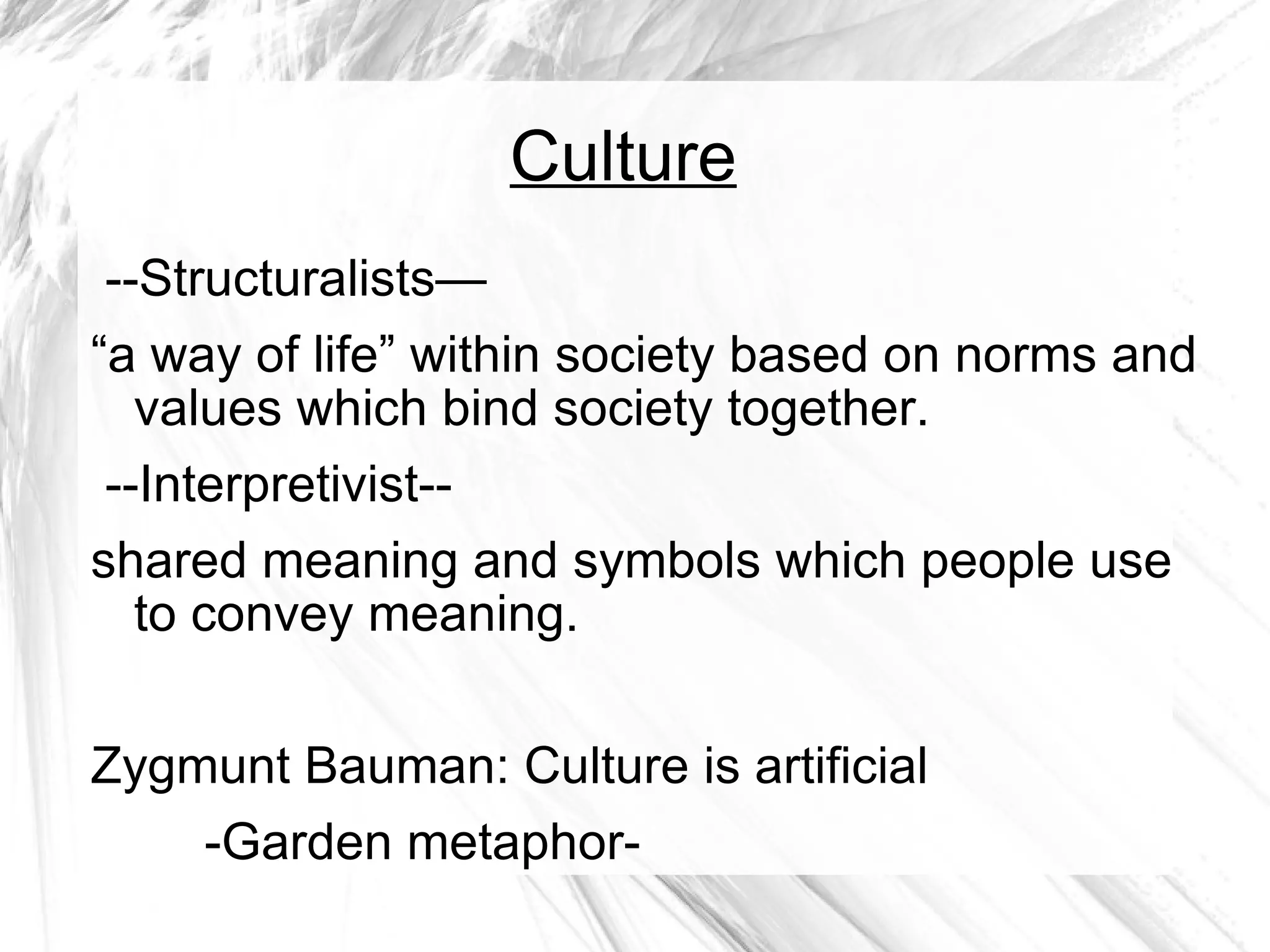 Culture --Structuralists— “ a way of life” within society based on norms and values which bind society together.  --Interpretivist-- shared meaning and symbols which people use to convey meaning. Zygmunt Bauman: Culture is artificial -Garden metaphor-  