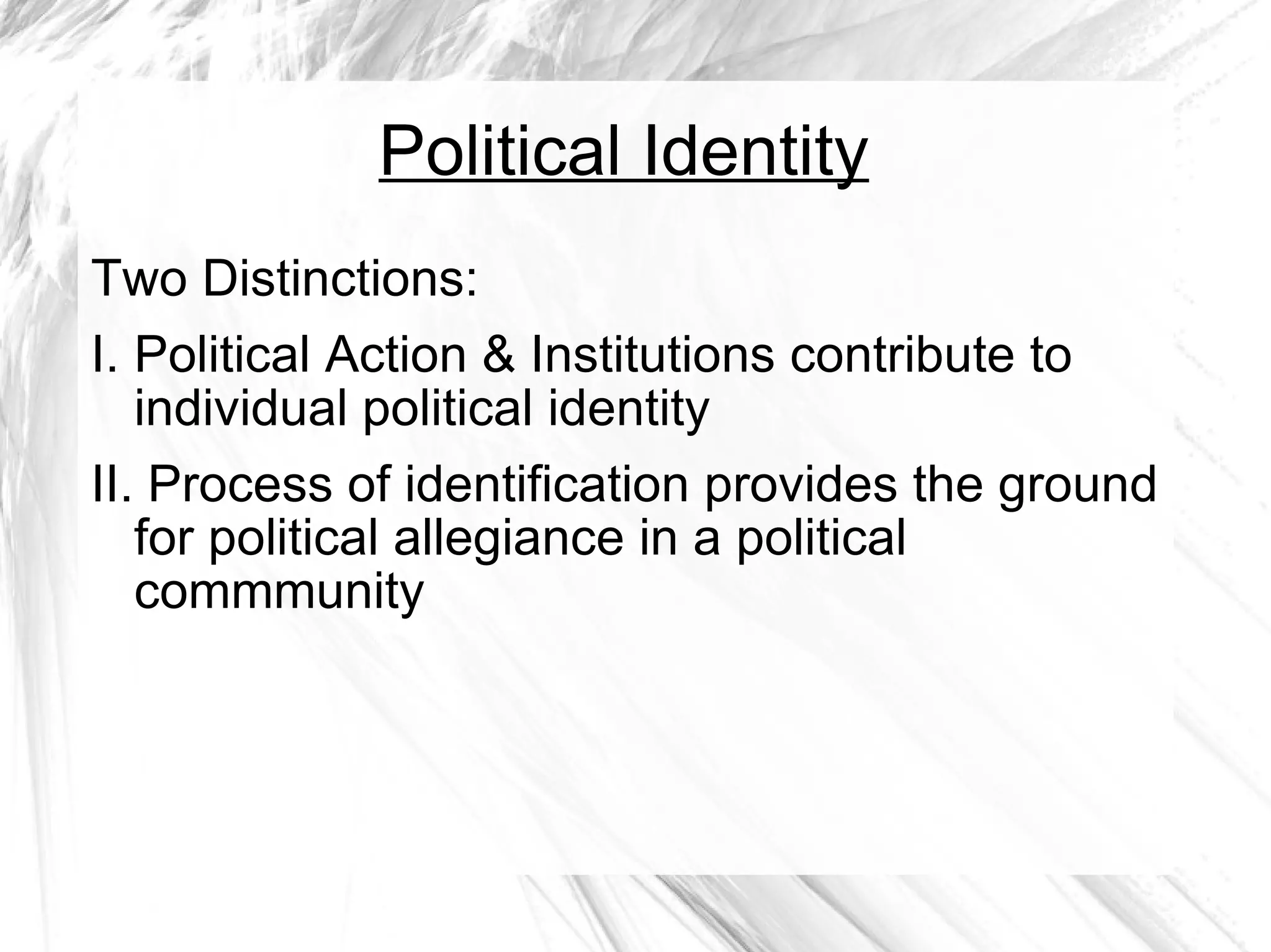 Political Identity Two Distinctions: I. Political Action & Institutions contribute to individual political identity II. Process of identification provides the ground for political allegiance in a political commmunity 