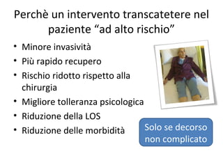 Perchè un intervento transcatetere nel
      paziente “ad alto rischio”
• Minore invasività
• Più rapido recupero
• Rischio ridotto rispetto alla
  chirurgia
• Migliore tolleranza psicologica
• Riduzione della LOS
• Riduzione delle morbidità       Solo se decorso
                                  non complicato
 