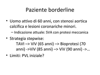 Paziente borderline
• Uomo attivo di 60 anni, con stenosi aortica
  calcifica e lesioni coronariche minori.
  – Indicazione attuale: SVA con protesi meccanica
• Strategia stepwise:
      TAVI –> ViV (65 anni) –> Bioprotesi (70
      anni) ->ViV (85 anni) –> ViV (90 anni) ->…
• Limiti: PVL iniziale?
 