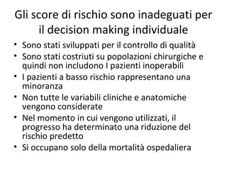 Gli score di rischio sono inadeguati per
     il decision making individuale
• Sono stati sviluppati per il controllo di qualità
• Sono stati costriuti su popolazioni chirurgiche e
  quindi non includono I pazienti inoperabili
• I pazienti a basso rischio rappresentano una
  minoranza
• Non tutte le variabili cliniche e anatomiche
  vengono considerate
• Nel momento in cui vengono utilizzati, il
  progresso ha determinato una riduzione del
  rischio predetto
• Si occupano solo della mortalità ospedaliera
 
