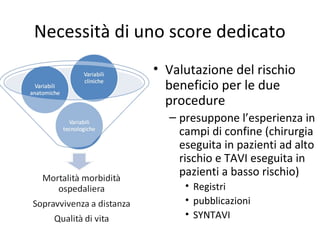Necessità di uno score dedicato
              • Valutazione del rischio
                beneficio per le due
                procedure
                – presuppone l’esperienza in
                  campi di confine (chirurgia
                  eseguita in pazienti ad alto
                  rischio e TAVI eseguita in
                  pazienti a basso rischio)
                   • Registri
                   • pubblicazioni
                   • SYNTAVI
 